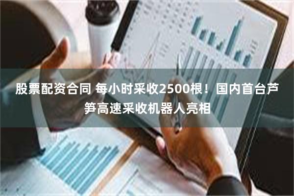股票配资合同 每小时采收2500根！国内首台芦笋高速采收机器人亮相